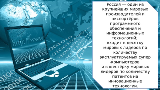 Россия ― один из крупнейших мировых производителей и экспортёров программного обеспечения и информационных технологий;  входит в десятку мировых лидеров по количеству эксплуатируемых супер-компьютеров и в шестёрку мировых лидеров по количеству патентов на инновационные технологии. 2 