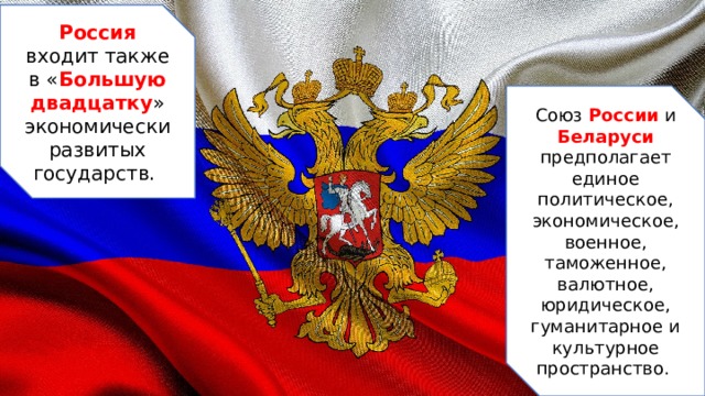 Россия входит также в « Большую двадцатку » экономически развитых государств. Союз России и Беларуси предполагает единое политическое, экономическое, военное, таможенное, валютное, юридическое, гуманитарное и культурное пространство.  