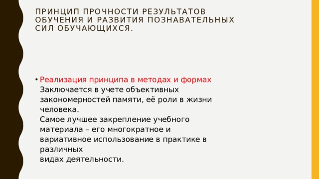 Принцип прочности результатов  обучения и развития познавательных  сил обучающихся.   Реализация принципа в методах и формах  Заключается в учете объективных  закономерностей памяти, её роли в жизни человека.  Самое лучшее закрепление учебного  материала – его многократное и  вариативное использование в практике в различных  видах деятельности. 