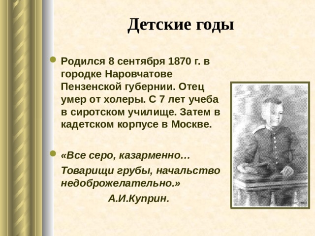 Детские  годы Родился 8 сентября 1870 г. в городке Наровчатове Пензенской губернии. Отец умер от холеры. С 7 лет учеба в сиротском училище. Затем в кадетском корпусе в Москве.  «Все серо, казарменно…  Товарищи грубы, начальство недоброжелательно.»  А.И.Куприн.