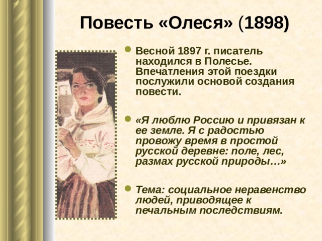 Повесть «Олеся» ( 1898) Весной 1897 г. писатель находился в Полесье. Впечатления этой поездки послужили основой создания повести.  «Я люблю Россию и привязан к ее земле. Я с радостью провожу время в простой русской деревне: поле, лес, размах русской природы…»  Тема: социальное неравенство людей, приводящее к печальным последствиям.