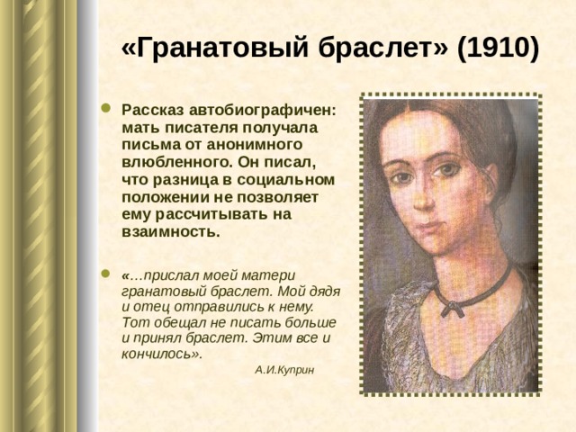 «Гранатовый браслет»  (1910) Рассказ автобиографичен: мать писателя получала письма от анонимного влюбленного. Он писал, что разница в социальном положении не позволяет ему рассчитывать на взаимность.  « …прислал моей матери гранатовый браслет. Мой дядя и отец отправились к нему. Тот обещал не писать больше и принял браслет. Этим все и кончилось».   А.И.Куприн