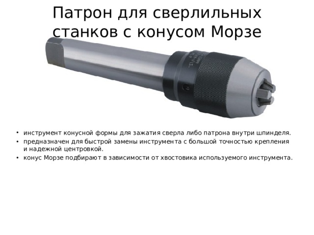 Патрон для сверлильных станков с конусом Морзе инструмент конусной формы для зажатия сверла либо патрона внутри шпинделя. предназначен для быстрой замены инструмента с большой точностью крепления и надежной центровкой. конус Морзе подбирают в зависимости от хвостовика используемого инструмента. 