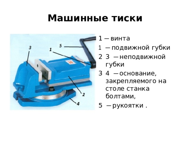    Машинные тиски   1 ─ винта ─ подвижной губки 3 ─ неподвижной губки 4 ─ основание, закрепляемого на столе станка болтами, 5 ─ рукоятки . 