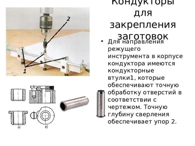 Кондукторы для закрепления заготовок Для направления режущего инструмента в корпусе кондуктора имеются кондукторные втулки1, которые обеспечивают точную обработку отверстий в соответствии с чертежом. Точную глубину сверления обеспечивает упор 2. 