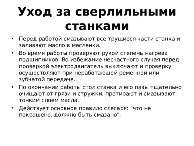 Уход за сверлильными станками Перед работой смазывают все трущиеся части станка и заливают масло в масленки. Во время работы проверяют рукой степень нагрева подшипников. Во избежание несчастного случая перед проверкой электродвигатель выключают и проверку осуществляют при неработающей ременной или зубчатой передаче. По окончании работы стол станка и его пазы тщательно очищают от грязи и стружки, протирают и смазывают тонким слоем масла. Действует основное правило слесаря: 
