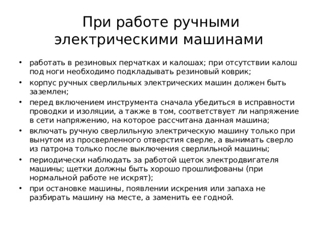 При работе ручными электрическими машинами  работать в резиновых перчатках и калошах; при отсутствии калош под ноги необходимо подкладывать резиновый коврик; корпус ручных сверлильных электрических машин должен быть заземлен; перед включением инструмента сначала убедиться в исправности проводки и изоляции, а также в том, соответствует ли напряжение в сети напряжению, на которое рассчитана данная машина; включать ручную сверлильную электрическую машину только при вынутом из просверленного отверстия сверле, а вынимать сверло из патрона только после выключения сверлильной машины; периодически наблюдать за работой щеток электродвигателя машины; щетки должны быть хорошо прошлифованы (при нормальной работе не искрят); при остановке машины, появлении искрения или запаха не разбирать машину на месте, а заменить ее годной.  
