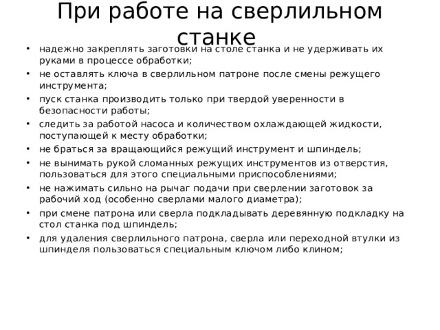При работе на сверлильном станке  надежно закреплять заготовки на столе станка и не удерживать их руками в процессе обработки; не оставлять ключа в сверлильном патроне после смены режущего инструмента; пуск станка производить только при твердой уверенности в безопасности работы; следить за работой насоса и количеством охлаждающей жидкости, поступающей к месту обработки; не браться за вращающийся режущий инструмент и шпиндель; не вынимать рукой сломанных режущих инструментов из отверстия, пользоваться для этого специальными приспособлениями; не нажимать сильно на рычаг подачи при сверлении заготовок за рабочий ход (особенно сверлами малого диаметра); при смене патрона или сверла подкладывать деревянную подкладку на стол станка под шпиндель; для удаления сверлильного патрона, сверла или переходной втулки из шпинделя пользоваться специальным ключом либо клином; 