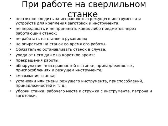 При работе на сверлильном станке  постоянно следить за исправностью режущего инструмента и устройств для крепления заготовок и инструмента; не передавать и не принимать каких-либо предметов через работающий станок; не работать на станке в рукавицах; не опираться на станок во время его работы. Обязательно останавливать станок в случае: ухода от него даже на короткое время; прекращения работы; обнаружения неисправностей в станке, принадлежностях, приспособлениях и режущем инструменте; смазывания станка; установки или смены режущего инструмента, приспособлений, принадлежностей и т. д.; уборки станка, рабочего места и стружки с инструмента, патрона и заготовки.  