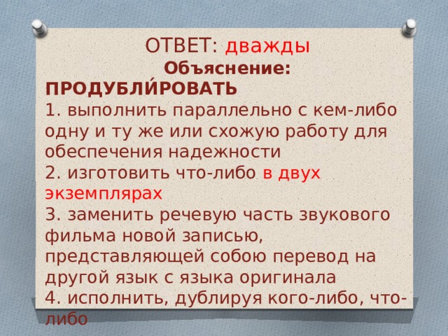 ОТВЕТ: дважды Объяснение: ПРОДУБЛИ́РОВАТЬ 1. выполнить параллельно с кем-либо одну и ту же или схожую работу для обеспечения надежности 2. изготовить что-либо в двух экземплярах 3. заменить речевую часть звукового фильма новой записью, представляющей собою перевод на другой язык с языка оригинала 4. исполнить, дублируя кого-либо, что-либо 