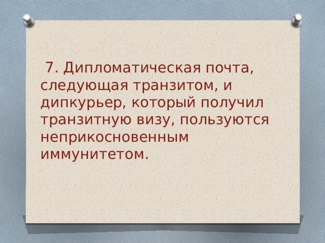  7. Дипломатическая почта, следующая транзитом, и дипкурьер, который получил транзитную визу, пользуются неприкосновенным иммунитетом.  
