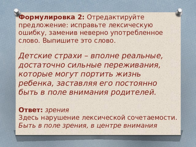 Формулировка 2:  Отредактируйте предложение: исправьте лексическую ошибку, заменив неверно употребленное слово. Выпишите это слово. Детские страхи – вполне реальные, достаточно сильные переживания, которые могут портить жизнь ребенка, заставляя его постоянно быть в поле внимания родителей.  Ответ:   зрения Здесь нарушение лексической сочетаемости. Быть в поле зрения, в центре внимания 