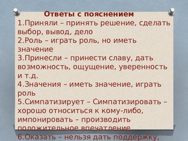 Ответы с пояснением     Приняли – принять решение, сделать выбор, вывод, дело  Роль – играть роль, но иметь значение  Принесли – принести славу, дать возможность, ощущение, уверенность и т.д.  Значения – иметь значение, играть роль  Симпатизирует – Симпатизировать – хорошо относиться к кому-либо, импонировать – производить положительное впечатление.  Оказать – нельзя дать поддержку, можно ее оказать, найти, обеспечить, получить 
