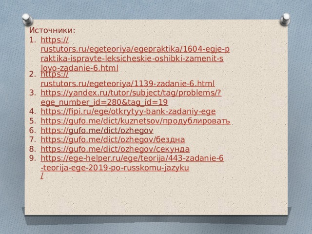 Источники: https :// rustutors.ru/egeteoriya/egepraktika/1604-egje-praktika-ispravte-leksicheskie-oshibki-zamenit-slovo-zadanie-6.html https:// rustutors.ru/egeteoriya/1139-zadanie-6.html https://yandex.ru/tutor/subject/tag/problems/? ege_number_id=280&tag_id=19 https:// fipi.ru/ege/otkrytyy-bank-zadaniy-ege https://gufo.me/dict/kuznetsov/ продублировать https:// gufo.me/dict/ozhegov  https://gufo.me/dict/ozhegov/ бездна https://gufo.me/dict/ozhegov/ секунда https://ege-helper.ru/ege/teorija/443-zadanie-6-teorija-ege-2019-po-russkomu-jazyku / 