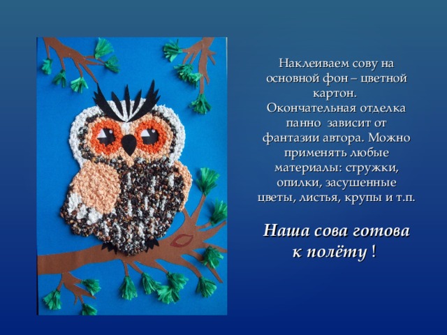 Наклеиваем сову на основной фон – цветной картон.  Окончательная отделка панно зависит от фантазии автора. Можно применять любые материалы: стружки, опилки, засушенные цветы, листья, крупы и т.п.   Наша сова готова к полёту ! 
