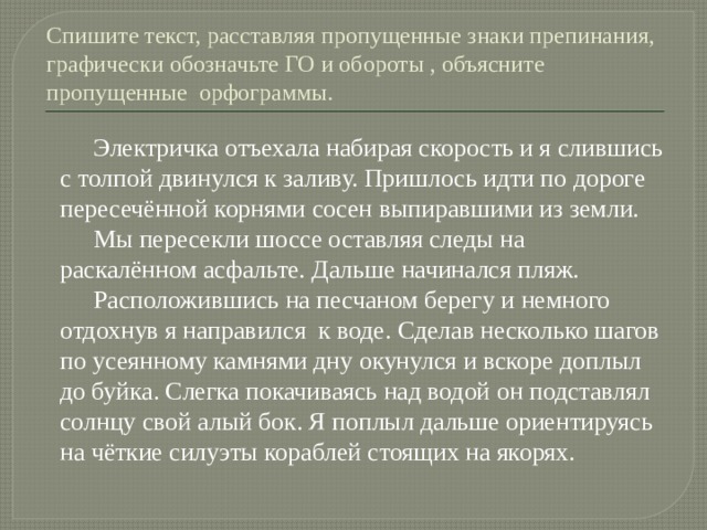 Спишите текст, расставляя пропущенные знаки препинания, графически обозначьте ГО и обороты , объясните пропущенные орфограммы.  Электричка отъехала набирая скорость и я слившись с толпой двинулся к заливу. Пришлось идти по дороге пересечённой корнями сосен выпиравшими из земли.  Мы пересекли шоссе оставляя следы на раскалённом асфальте. Дальше начинался пляж.  Расположившись на песчаном берегу и немного отдохнув я направился к воде. Сделав несколько шагов по усеянному камнями дну окунулся и вскоре доплыл до буйка. Слегка покачиваясь над водой он подставлял солнцу свой алый бок. Я поплыл дальше ориентируясь на чёткие силуэты кораблей стоящих на якорях. 