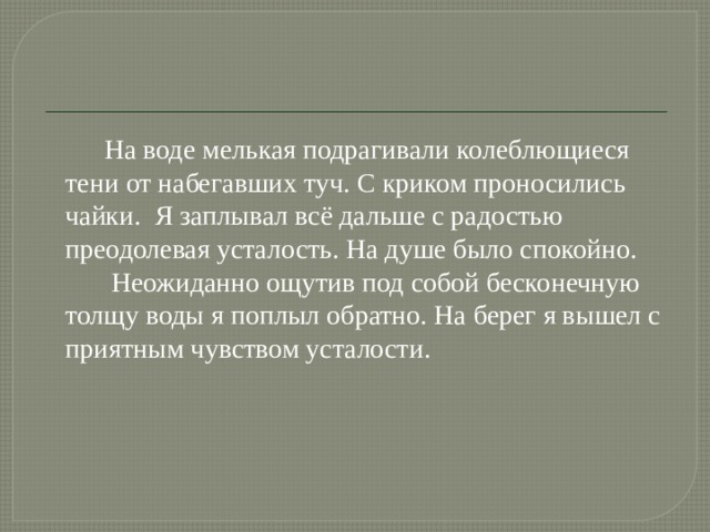  На воде мелькая подрагивали колеблющиеся тени от набегавших туч. С криком проносились чайки. Я заплывал всё дальше с радостью преодолевая усталость. На душе было спокойно.  Неожиданно ощутив под собой бесконечную толщу воды я поплыл обратно. На берег я вышел с приятным чувством усталости. 
