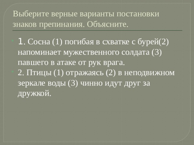 Выберите верные варианты постановки знаков препинания. Объясните. 1 . Сосна (1) погибая в схватке с бурей(2) напоминает мужественного солдата (3) павшего в атаке от рук врага. 2. Птицы (1) отражаясь (2) в неподвижном зеркале воды (3) чинно идут друг за дружкой. 