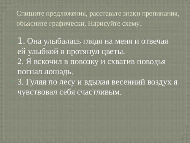 Спишите предложения, расставьте знаки препинания, объясните графически. Нарисуйте схему . 1 . Она улыбалась глядя на меня и отвечая ей улыбкой я протянул цветы. 2. Я вскочил в повозку и схватив поводья погнал лошадь. 3. Гуляя по лесу и вдыхая весенний воздух я чувствовал себя счастливым. 