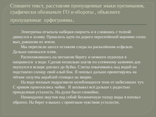 Спишите текст, расставляя пропущенные знаки препинания, графически обозначьте ГО и обороты , объясните пропущенные орфограммы .  Электричка отъехала набирая скорость и я слившись с толпой двинулся к заливу. Пришлось идти по дороге пересечённой корнями сосен вып_равшими из земли.  Мы пересекли шоссе оставляя следы на раскалённом асфальте. Дальше начинался пляж.  Расположившись на песчаном берегу и немного отдохнув я направился к воде. Сделав несколько шагов по усеянному камнями дну окунулся и вскоре доплыл до буйка. Слегка покачиваясь над водой он подставлял солнцу свой алый бок. Я поплыл дальше ориентируясь на чёткие силуэты кораблей стоящих на якорях.  На воде мелькая подрагивали колеблющиеся тени от набегавших туч. С криком проносились чайки. Я заплывал всё дальше с радостью преодолевая усталость. На душе было спокойно.  Неожиданно ощутив под собой бесконечную толщу воды я поплыл обратно. На берег я вышел с приятным чувством усталости. 