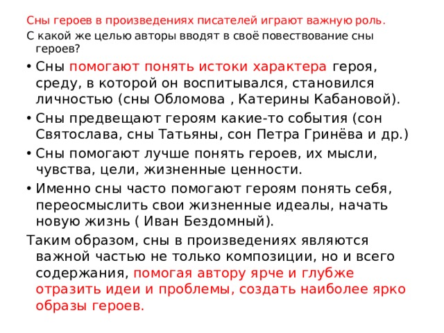 Сны героев в произведениях писателей играют важную роль. С какой же целью авторы вводят в своё повествование сны героев? Сны помогают понять истоки характера героя, среду, в которой он воспитывался, становился личностью (сны Обломова , Катерины Кабановой). Сны предвещают героям какие-то события (сон Святослава, сны Татьяны, сон Петра Гринёва и др.) Сны помогают лучше понять героев, их мысли, чувства, цели, жизненные ценности. Именно сны часто помогают героям понять себя, переосмыслить свои жизненные идеалы, начать новую жизнь ( Иван Бездомный). Таким образом, сны в произведениях являются важной частью не только композиции, но и всего содержания, помогая автору ярче и глубже отразить идеи и проблемы, создать наиболее ярко образы героев. 