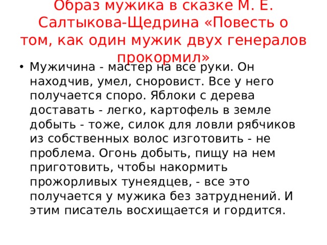 Образ мужика в сказке М. Е. Салтыкова-Щедрина «Повесть о том, как один мужик двух генералов прокормил» Мужичина - мастер на все руки. Он находчив, умел, сноровист. Все у него получается споро. Яблоки с дерева доставать - легко, картофель в земле добыть - тоже, силок для ловли рябчиков из собственных волос изготовить - не проблема. Огонь добыть, пищу на нем приготовить, чтобы накормить прожорливых тунеядцев, - все это получается у мужика без затруднений. И этим писатель восхищается и гордится. 