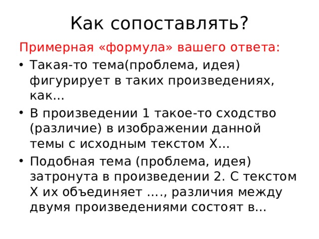 Как сопоставлять? Примерная «формула» вашего ответа: Такая-то тема(проблема, идея) фигурирует в таких произведениях, как… В произведении 1 такое-то сходство (различие) в изображении данной темы с исходным текстом X… Подобная тема (проблема, идея) затронута в произведении 2. С текстом X их объединяет …., различия между двумя произведениями состоят в… 