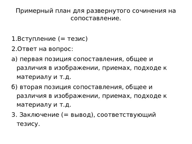 Примерный план для развернутого сочинения на сопоставление.   1.Вступление (= тезис) 2.Ответ на вопрос: а) первая позиция сопоставления, общее и различия в изображении, приемах, подходе к материалу и т.д. б) вторая позиция сопоставления, общее и различия в изображении, приемах, подходе к материалу и т.д. 3. Заключение (= вывод), соответствующий тезису. 