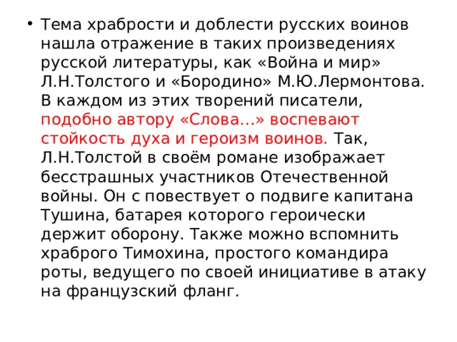 Тема храбрости и доблести русских воинов нашла отражение в таких произведениях русской литературы, как «Война и мир» Л.Н.Толстого и «Бородино» М.Ю.Лермонтова. В каждом из этих творений писатели, подобно автору «Слова…» воспевают стойкость духа и героизм воинов. Так, Л.Н.Толстой в своём романе изображает бесстрашных участников Отечественной войны. Он с повествует о подвиге капитана Тушина, батарея которого героически держит оборону. Также можно вспомнить храброго Тимохина, простого командира роты, ведущего по своей инициативе в атаку на французский фланг. 