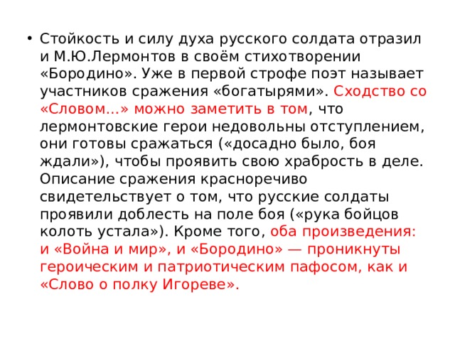 Стойкость и силу духа русского солдата отразил и М.Ю.Лермонтов в своём стихотворении «Бородино». Уже в первой строфе поэт называет участников сражения «богатырями». Сходство со «Словом…» можно заметить в том , что лермонтовские герои недовольны отступлением, они готовы сражаться («досадно было, боя ждали»), чтобы проявить свою храбрость в деле. Описание сражения красноречиво свидетельствует о том, что русские солдаты проявили доблесть на поле боя («рука бойцов колоть устала»). Кроме того, оба произведения: и «Война и мир», и «Бородино» — проникнуты героическим и патриотическим пафосом, как и «Слово о полку Игореве». 