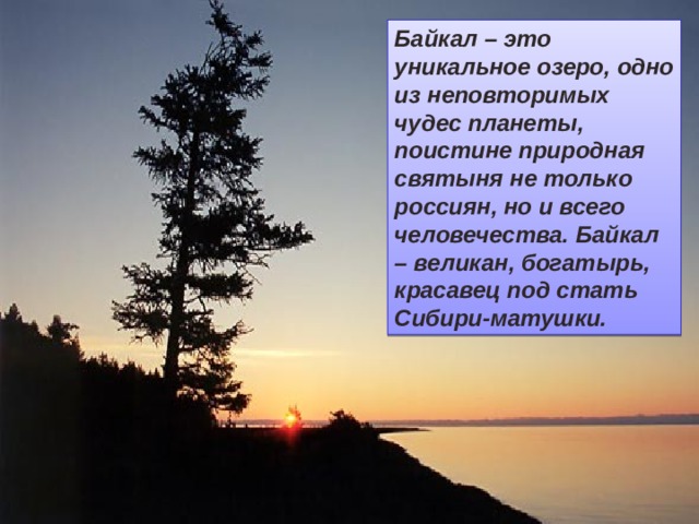 Байкал – это  уникальное озеро, одно из неповторимых чудес планеты, поистине природная святыня не только россиян, но и всего человечества. Байкал – великан, богатырь, красавец под стать Сибири-матушки. 