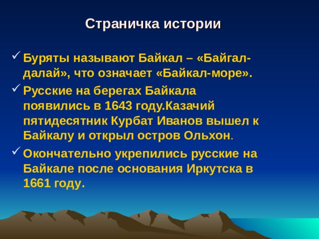 Страничка истории Буряты называют Байкал – «Байгал-далай», что означает «Байкал-море». Русские на берегах Байкала появились в 1643 году.Казачий пятидесятник Курбат Иванов вышел к Байкалу и открыл остров Ольхон . Окончательно укрепились русские на Байкале после основания Иркутска в 1661 году .  