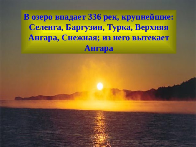 В озеро впадает 336 рек, крупнейшие: Селенга, Баргузин, Турка, Верхняя Ангара, Снежная; из него вытекает Ангара  