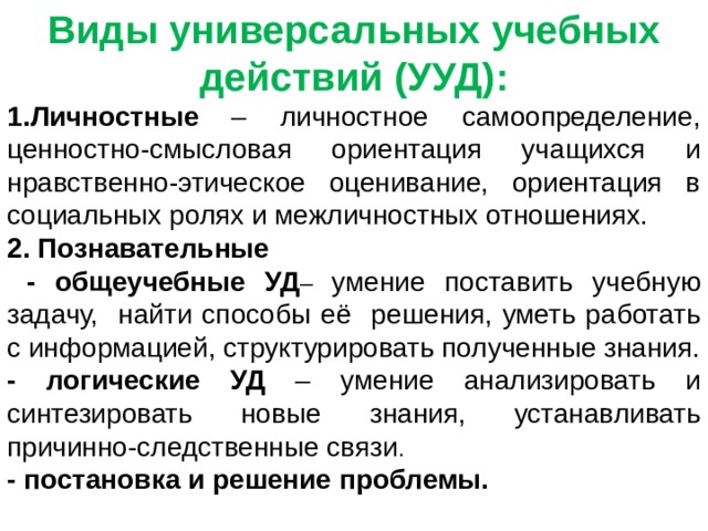 Виды универсальных учебных действий (УУД): Личностные  – личностное самоопределение, ценностно-смысловая ориентация учащихся и нравственно-этическое оценивание, ориентация в социальных ролях и межличностных отношениях. 2. Познавательные  - общеучебные УД – умение поставить учебную задачу, найти способы её решения, уметь работать с информацией, структурировать полученные знания. - логические УД – умение анализировать и синтезировать новые знания, устанавливать причинно-следственные связи . - постановка и решение проблемы. 