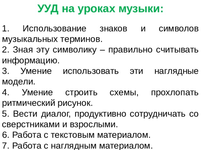 УУД на уроках музыки:  Использование знаков и символов музыкальных терминов.  Зная эту символику – правильно считывать информацию.  Умение использовать эти наглядные модели.  Умение строить схемы, прохлопать ритмический рисунок.  Вести диалог, продуктивно сотрудничать со сверстниками и взрослыми.  Работа с текстовым материалом.  Работа с наглядным материалом.  