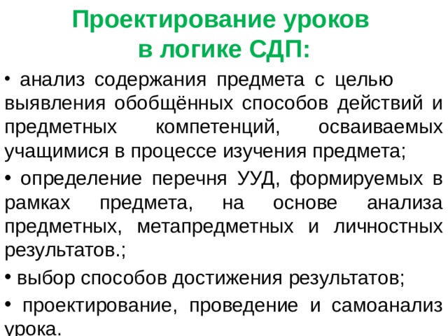 Проектирование уроков в логике СДП:  анализ содержания предмета с целью выявления обобщённых способов действий и предметных компетенций, осваиваемых учащимися в процессе изучения предмета;  определение перечня УУД, формируемых в рамках предмета, на основе анализа предметных, метапредметных и личностных результатов.;  выбор способов достижения результатов;  проектирование, проведение и самоанализ урока. 