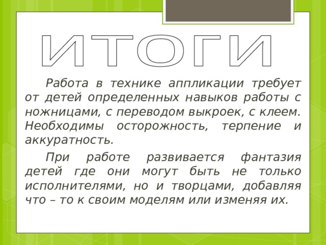 Работа в технике аппликации требует от детей определенных навыков работы с ножницами, с переводом выкроек, с клеем. Необходимы осторожность, терпение и аккуратность. При работе развивается фантазия детей где они могут быть не только исполнителями, но и творцами, добавляя что – то к своим моделям или изменяя их. 