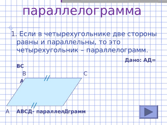 Признаки параллелограмма 1. Если в четырехугольнике две стороны равны и параллельны, то это четырехугольник – параллелограмм.  Дано: АД= ВС  АД || ВС  Доказать:  АВСД- параллелограмм В С А Д 