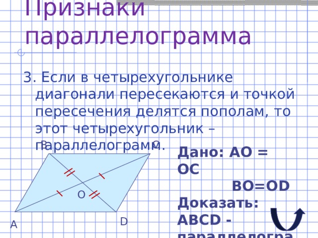 Признаки параллелограмма 3. Если в четырехугольнике диагонали пересекаются и точкой пересечения делятся пополам, то этот четырехугольник – параллелограмм. С В Дано: АО = ОС  ВО=О D Доказать: АВС D - параллелограмм О D А 