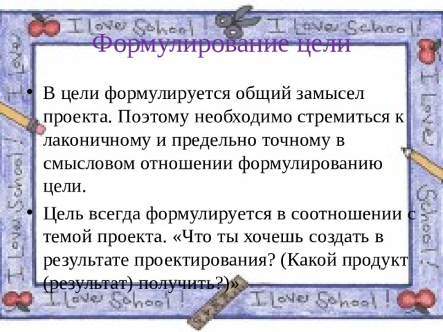 Формулирование цели В цели формулируется общий замысел проекта. Поэтому необходимо стремиться к лаконичному и предельно точному в смысловом отношении формулированию цели. Цель всегда формулируется в соотношении с темой проекта. «Что ты хочешь создать в результате проектирования? (Какой продукт (результат) получить?)» 