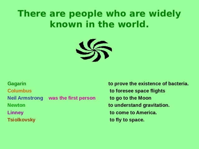There are people who are widely known in the world. Gagarin      to prove the existence of bacteria. Columbus     to foresee space flights Neil Armstrong  was the first person   to go to the Moon Newton       to understand gravitation. Linney       to come to America. Tsiolkovsky       to fly to space.  