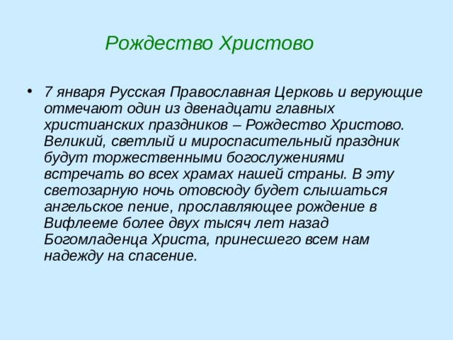  Рождество Христово 7 января Русская Православная Церковь и верующие отмечают один из двенадцати главных христианских праздников – Рождество Христово. Великий, светлый и мироспасительный праздник будут торжественными богослужениями встречать во всех храмах нашей страны. В эту светозарную ночь отовсюду будет слышаться ангельское пение, прославляющее рождение в Вифлееме более двух тысяч лет назад Богомладенца Христа, принесшего всем нам надежду на спасение.    