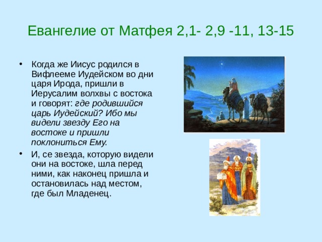 Евангелие от Матфея 2,1- 2,9 -11, 13-15 Когда же Иисус родился в Вифлееме Иудейском во дни царя Ирода, пришли в Иерусалим волхвы с востока и говорят: где родившийся царь Иудейский? Ибо мы видели звезду Его на востоке и пришли поклониться Ему. И, се звезда, которую видели они на востоке, шла перед ними, как наконец пришла и остановилась над местом, где был Младенец.   