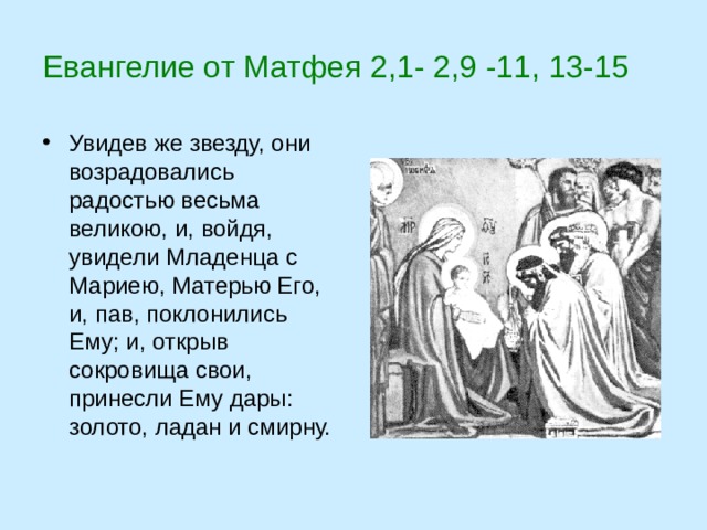 Евангелие от Матфея 2,1- 2,9 -11, 13-15 Увидев же звезду, они возрадовались радостью весьма великою, и, войдя, увидели Младенца с Мариею, Матерью Его, и, пав, поклонились Ему; и, открыв сокровища свои, принесли Ему дары: золото, ладан и смирну. 