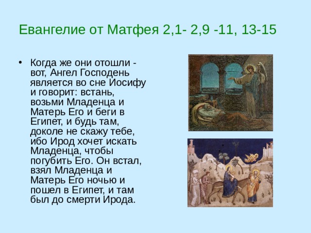 Евангелие от Матфея 2,1- 2,9 -11, 13-15 Когда же они отошли - вот, Ангел Господень является во сне Иосифу и говорит: встань, возьми Младенца и Матерь Его и беги в Египет, и будь там, доколе не скажу тебе, ибо Ирод хочет искать Младенца, чтобы погубить Его. Он встал, взял Младенца и Матерь Его ночью и пошел в Египет, и там был до смерти Ирода. 
