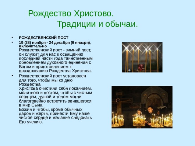 Рождество Христово. Традиции и обычаи. РОЖДЕСТВЕНСКИЙ ПОСТ 15 (28) ноября - 24 декабря (6 января), включительно  Рождественский пост - зимний пост, он служит для нас к освящению последней части года таинственным обновлением духовного единения с Богом и приготовлением к празднованию Рождества Христова. Рождественский пост установлен для того, чтобы мы ко дню Рождества   Христова очистили себя покаянием, молитвою и постом, чтобы с чистым сердцем, душой и телом могли благоговейно встретить явившегося в мир Сына   Божия и чтобы, кроме обычных даров и жертв, принести Ему наше чистое сердце и желание следовать Его учению.  