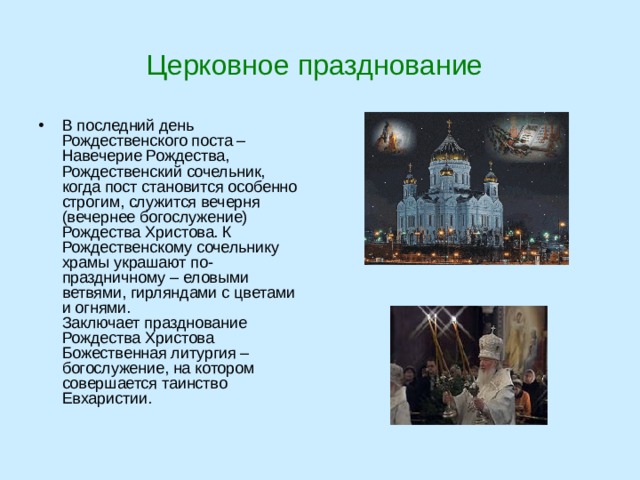 Церковное празднование В последний день Рождественского поста – Навечерие Рождества, Рождественский сочельник, когда пост становится особенно строгим, служится вечерня (вечернее богослужение) Рождества Христова. К Рождественскому сочельнику храмы украшают по-праздничному – еловыми ветвями, гирляндами с цветами и огнями.  Заключает празднование Рождества Христова Божественная литургия – богослужение, на котором совершается таинство Евхаристии.   