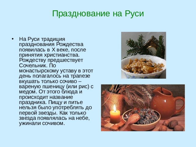 Празднование на Руси   На Руси традиция празднования Рождества появилась в X веке, после принятия христианства. Рождеству предшествует Сочельник. По монастырскому уставу в этот день полагалось на трапезе вкушать только сочиво – вареную пшеницу (или рис) с медом. От этого блюда и происходит название праздника. Пищу и питье нельзя было употреблять до первой звезды. Как только звезда появлялась на небе, ужинали сочивом. 