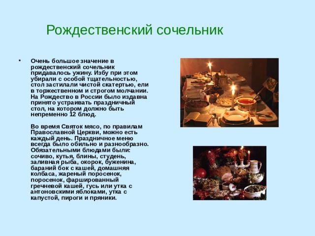 Рождественский сочельник Очень большое значение в рождественский сочельник придавалось ужину. Избу при этом убирали с особой тщательностью, стол застилали чистой скатертью, ели в торжественном и строгом молчании. На Рождество в России было издавна принято устраивать праздничный стол, на котором должно быть непременно 12 блюд.   Во время Святок мясо, по правилам Православной Церкви, можно есть каждый день. Праздничное меню всегда было обильно и разнообразно. Обязательными блюдами были: сочиво, кутья, блины, студень, заливная рыба, окорок, буженина, бараний бок с кашей, домашняя колбаса, жареный поросенок, поросенок, фаршированный гречневой кашей, гусь или утка с антоновскими яблоками, утка с капустой, пироги и пряники.   