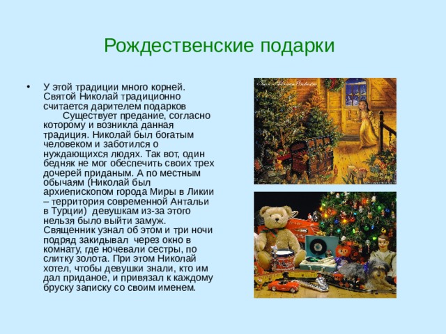 Рождественские подарки У этой традиции много корней. Святой Николай традиционно считается дарителем подарков Существует предание, согласно которому и возникла данная традиция. Николай был богатым человеком и заботился о нуждающихся людях. Так вот, один бедняк не мог обеспечить своих трех дочерей приданым. А по местным обычаям (Николай был архиепископом города Миры в Ликии – территория современной Антальи в Турции)  девушкам из-за этого нельзя было выйти замуж. Священник узнал об этом и три ночи подряд закидывал  через окно в комнату, где ночевали сестры, по слитку золота. При этом Николай хотел, чтобы девушки знали, кто им дал приданое, и привязал к каждому бруску записку со своим именем. 